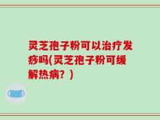 灵芝孢子粉可以治疗发痧吗(灵芝孢子粉可缓解热病？)
