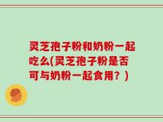 灵芝孢子粉和奶粉一起吃么(灵芝孢子粉是否可与奶粉一起食用？)