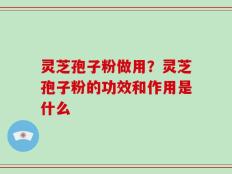 灵芝孢子粉做用？灵芝孢子粉的功效和作用是什么