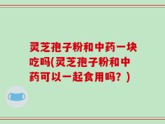 灵芝孢子粉和中药一块吃吗(灵芝孢子粉和中药可以一起食用吗？)
