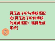 灵芝孢子粉与蜂胶搭配吃(灵芝孢子粉和蜂胶的完美搭配：强健免疫系统)
