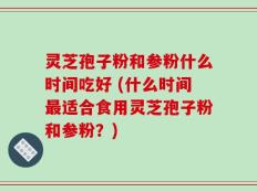 灵芝孢子粉和参粉什么时间吃好 (什么时间最适合食用灵芝孢子粉和参粉？)