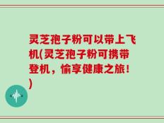 灵芝孢子粉可以带上飞机(灵芝孢子粉可携带登机，愉享健康之旅！)