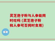 灵芝孢子粉与人参能同时吃吗 (灵芝孢子粉和人参可否同时食用)