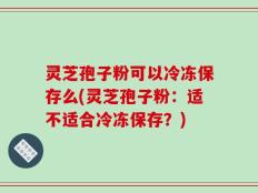 灵芝孢子粉可以冷冻保存么(灵芝孢子粉：适不适合冷冻保存？)