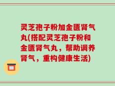 灵芝孢子粉加金匮肾气丸(搭配灵芝孢子粉和金匮肾气丸，帮助调养肾气，重构健康生活)