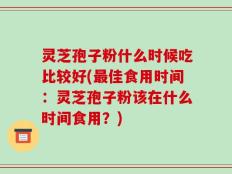 灵芝孢子粉什么时候吃比较好(最佳食用时间：灵芝孢子粉该在什么时间食用？)