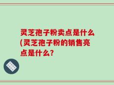 灵芝孢子粉卖点是什么(灵芝孢子粉的销售亮点是什么？