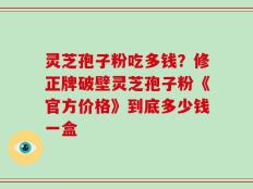 灵芝孢子粉吃多钱？修正牌破壁灵芝孢子粉《官方价格》到底多少钱一盒