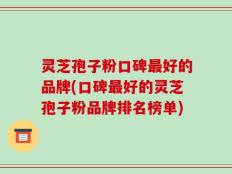 灵芝孢子粉口碑最好的品牌(口碑最好的灵芝孢子粉品牌排名榜单)