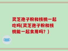 灵芝孢子粉和核桃一起吃吗(灵芝孢子粉和核桃能一起食用吗？)