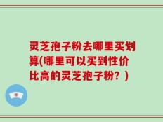 灵芝孢子粉去哪里买划算(哪里可以买到性价比高的灵芝孢子粉？)