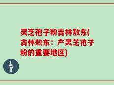 灵芝孢子粉吉林敖东(吉林敖东：产灵芝孢子粉的重要地区)