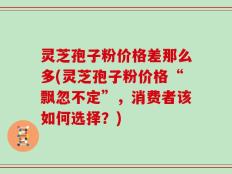 灵芝孢子粉价格差那么多(灵芝孢子粉价格“飘忽不定”，消费者该如何选择？)