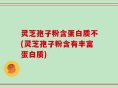 灵芝孢子粉含蛋白质不(灵芝孢子粉含有丰富蛋白质)