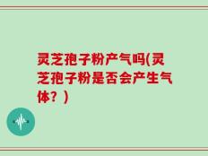 灵芝孢子粉产气吗(灵芝孢子粉是否会产生气体？)