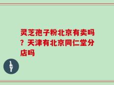 灵芝孢子粉北京有卖吗？天津有北京同仁堂分店吗