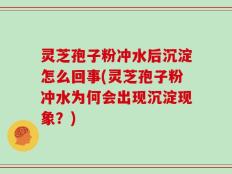 灵芝孢子粉冲水后沉淀怎么回事(灵芝孢子粉冲水为何会出现沉淀现象？)