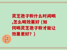 灵芝孢子粉什么时间喝,怎么喝效果好 (如何喝灵芝孢子粉才能让效果更好？)