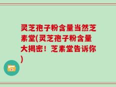 灵芝孢子粉含量当然芝素堂(灵芝孢子粉含量大揭密！芝素堂告诉你)