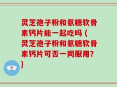 灵芝孢子粉和氨糖软骨素钙片能一起吃吗 (灵芝孢子粉和氨糖软骨素钙片可否一同服用？)