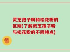 灵芝孢子粉和松花粉的区别(了解灵芝孢子粉与松花粉的不同特点)
