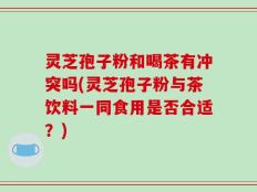 灵芝孢子粉和喝茶有冲突吗(灵芝孢子粉与茶饮料一同食用是否合适？)