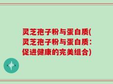 灵芝孢子粉与蛋白质(灵芝孢子粉与蛋白质：促进健康的完美组合)