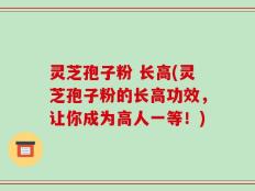 灵芝孢子粉 长高(灵芝孢子粉的长高功效，让你成为高人一等！)