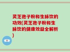 灵芝孢子粉和生脉饮的功效(灵芝孢子粉和生脉饮的健康效益全解析)
