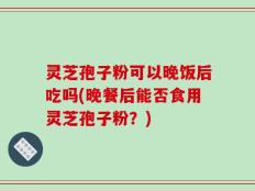 灵芝孢子粉可以晚饭后吃吗(晚餐后能否食用灵芝孢子粉？)