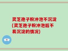 灵芝孢子粉冲泡不沉淀(灵芝孢子粉冲泡后不易沉淀的情况)