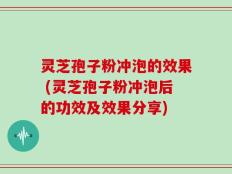 灵芝孢子粉冲泡的效果 (灵芝孢子粉冲泡后的功效及效果分享)