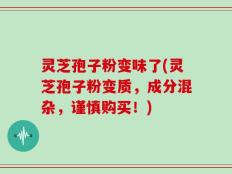 灵芝孢子粉变味了(灵芝孢子粉变质，成分混杂，谨慎购买！)
