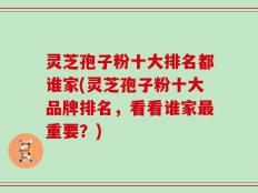 灵芝孢子粉十大排名都谁家(灵芝孢子粉十大品牌排名，看看谁家最重要？)