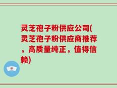 灵芝孢子粉供应公司(灵芝孢子粉供应商推荐，高质量纯正，值得信赖)