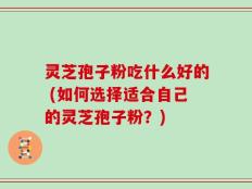 灵芝孢子粉吃什么好的 (如何选择适合自己的灵芝孢子粉？)