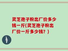灵芝孢子粉出厂价多少钱一斤(灵芝孢子粉出厂价一斤多少钱？)