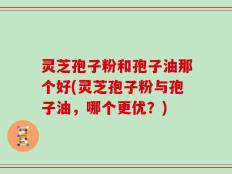 灵芝孢子粉和孢子油那个好(灵芝孢子粉与孢子油，哪个更优？)