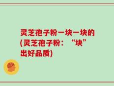 灵芝孢子粉一块一块的(灵芝孢子粉：“块”出好品质)