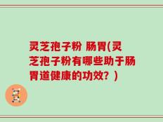 灵芝孢子粉 肠胃(灵芝孢子粉有哪些助于肠胃道健康的功效？)