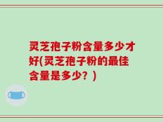 灵芝孢子粉含量多少才好(灵芝孢子粉的最佳含量是多少？)