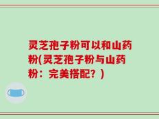 灵芝孢子粉可以和山药粉(灵芝孢子粉与山药粉：完美搭配？)