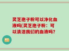 灵芝孢子粉可以净化血液吗(灵芝孢子粉：可以清洁我们的血液吗？