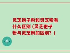 灵芝孢子粉和灵芝粉有什么区别 (灵芝孢子粉与灵芝粉的区别？)