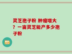灵芝孢子粉 肿瘤增大？一亩灵芝能产多少孢子粉