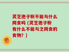 灵芝孢子粉不能与什么同食吗 (灵芝孢子粉有什么不能与之同食的食物？)