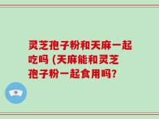 灵芝孢子粉和天麻一起吃吗 (天麻能和灵芝孢子粉一起食用吗？