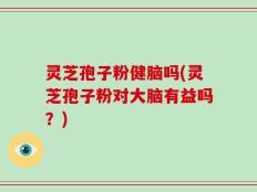 灵芝孢子粉健脑吗(灵芝孢子粉对大脑有益吗？)