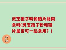 灵芝孢子粉和硒片能同食吗(灵芝孢子粉和硒片是否可一起食用？)